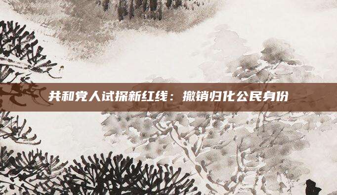 共和党人试探新红线：撤销归化公民身份